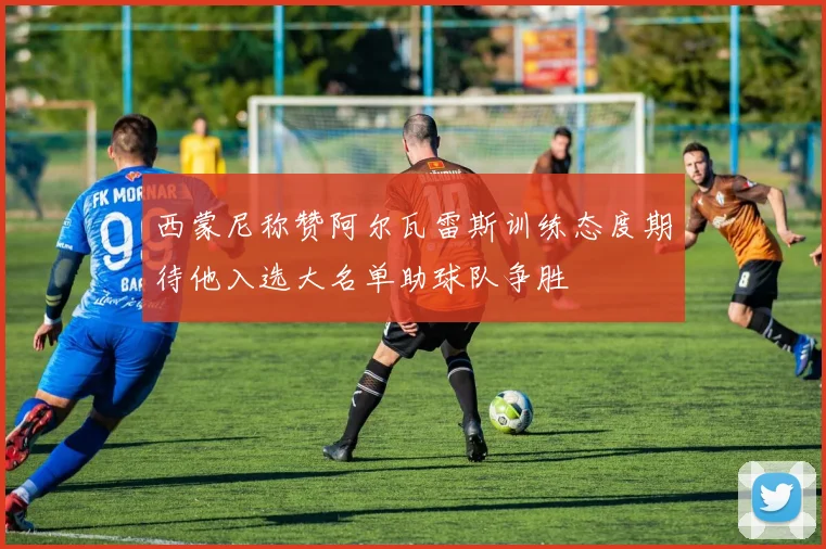 西蒙尼称赞阿尔瓦雷斯训练态度期待他入选大名单助球队争胜
