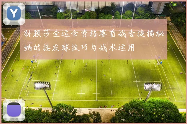 孙颖莎全运会资格赛首战告捷揭秘她的接发球技巧与战术运用