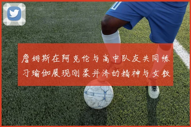 詹姆斯在阿克伦与高中队友共同练习瑜伽展现刚柔并济的精神与女教练合影留念