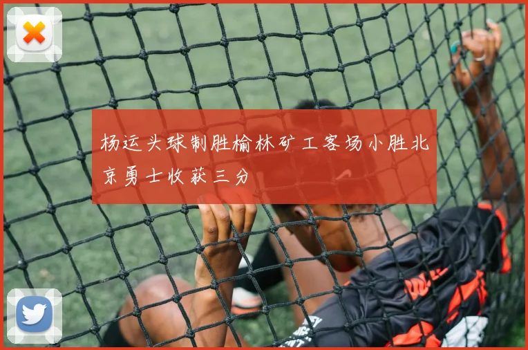 杨运头球制胜榆林矿工客场小胜北京勇士收获三分