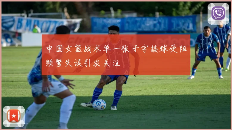 中国女篮战术单一张子宇接球受阻频繁失误引发关注