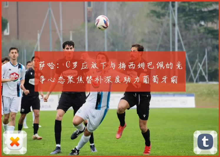 萨哈：C罗应放下与梅西姆巴佩的竞争心态聚焦替补深度助力葡萄牙前行