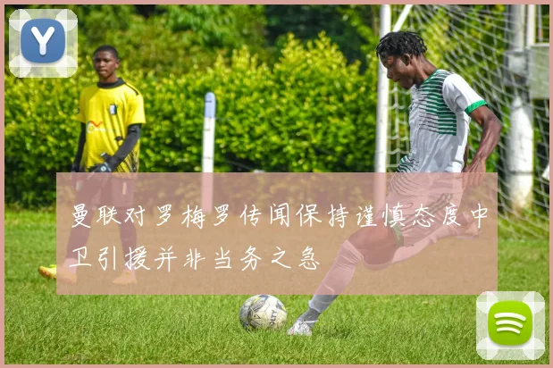 曼联对罗梅罗传闻保持谨慎态度中卫引援并非当务之急