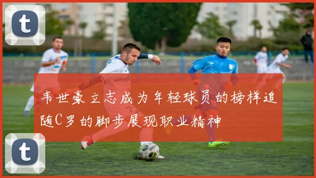 韦世豪立志成为年轻球员的榜样追随C罗的脚步展现职业精神
