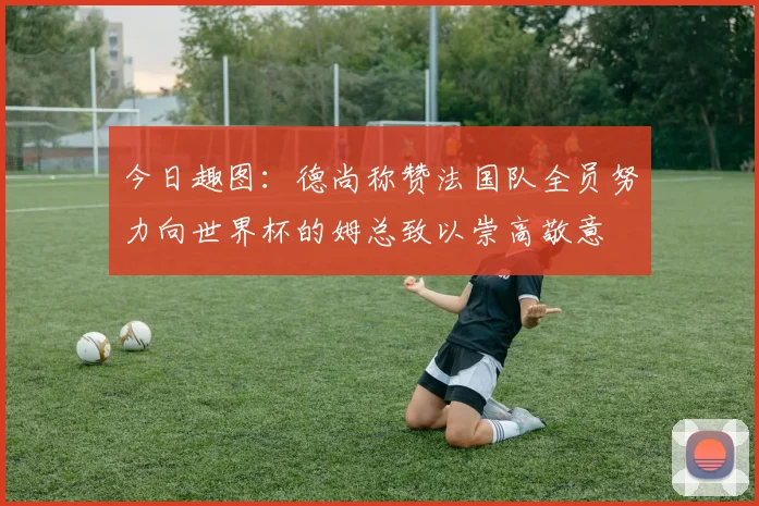 今日趣图：德尚称赞法国队全员努力向世界杯的姆总致以崇高敬意