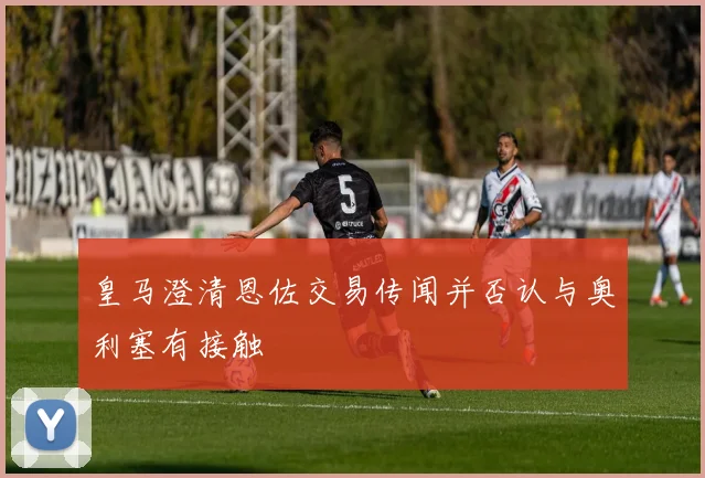 皇马澄清恩佐交易传闻并否认与奥利塞有接触