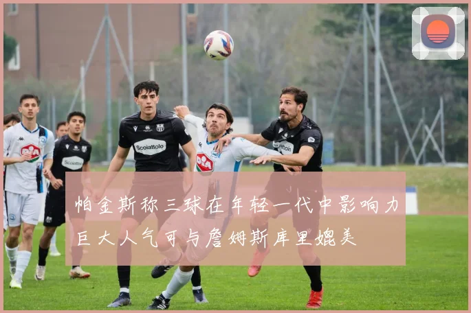 帕金斯称三球在年轻一代中影响力巨大人气可与詹姆斯库里媲美