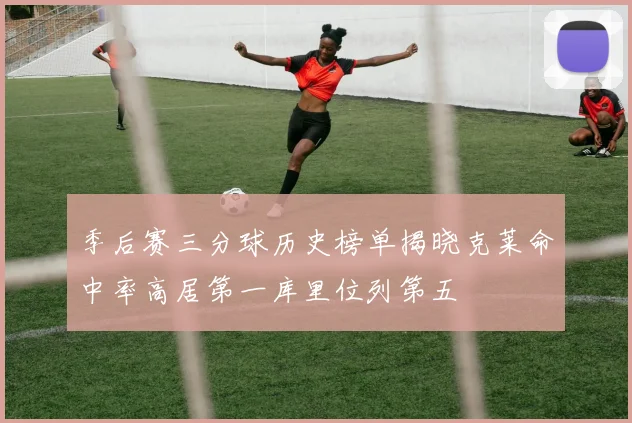 季后赛三分球历史榜单揭晓克莱命中率高居第一库里位列第五