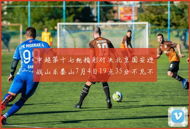 中超第十七轮精彩对决北京国安迎战山东泰山7月4日19点35分不见不散