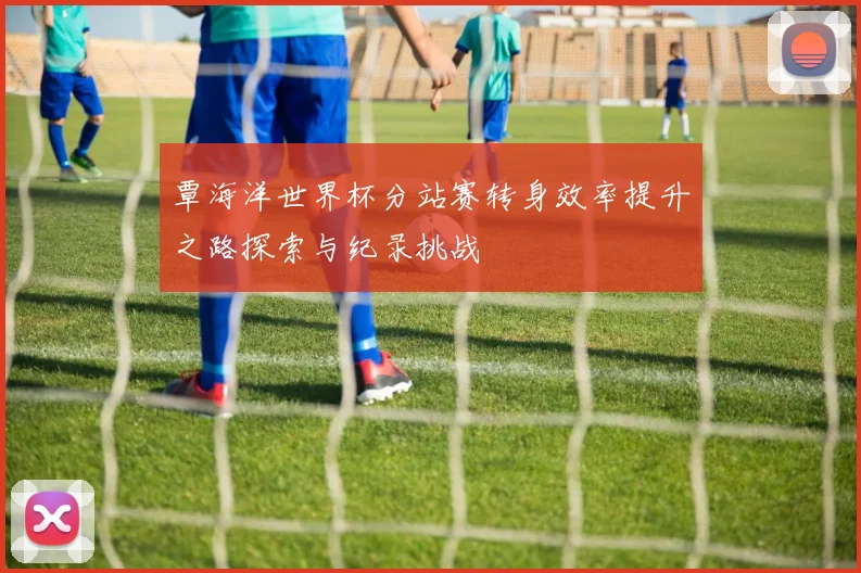 覃海洋世界杯分站赛转身效率提升之路探索与纪录挑战