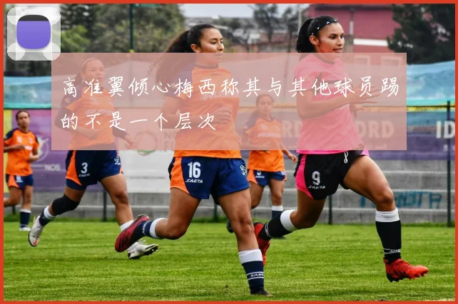 高准翼倾心梅西称其与其他球员踢的不是一个层次