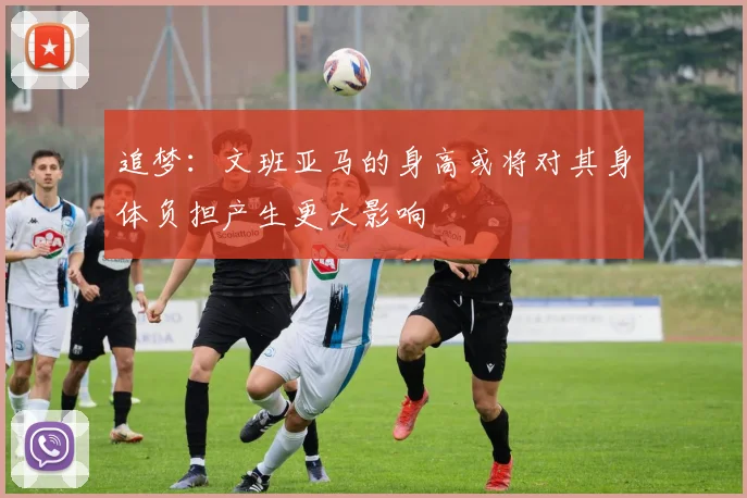 追梦：文班亚马的身高或将对其身体负担产生更大影响