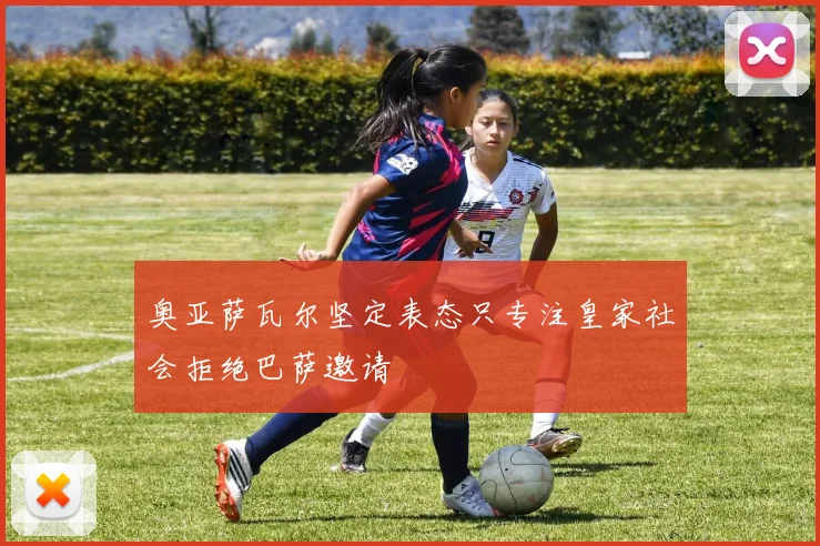 奥亚萨瓦尔坚定表态只专注皇家社会拒绝巴萨邀请